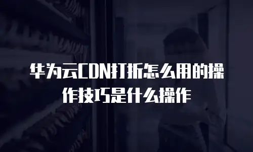 华为云CDN打折怎么用的操作技巧是什么操作