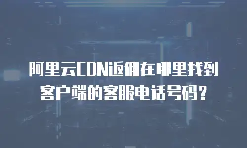 阿里云CDN返佣在哪里找到客户端的客服电话号码？