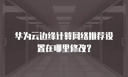 华为云边缘计算网络推荐设置在哪里修改？