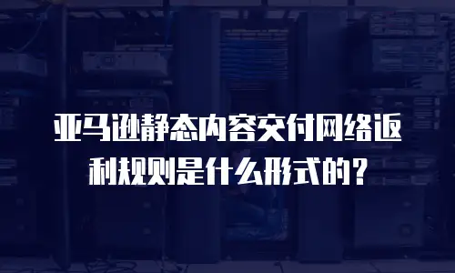 亚马逊静态内容交付网络返利规则是什么形式的？