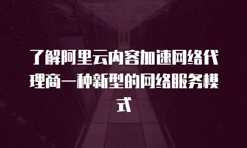 了解阿里云内容加速网络代理商一种新型的网络服务模式