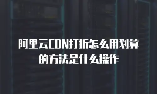 阿里云CDN打折怎么用划算的方法是什么操作