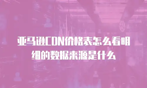 亚马逊CDN价格表怎么看明细的数据来源是什么