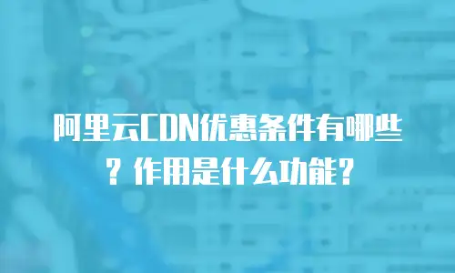 阿里云CDN优惠条件有哪些？作用是什么功能？
