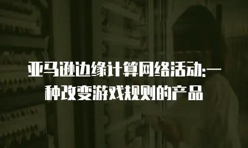 亚马逊边缘计算网络活动:一种改变游戏规则的产品