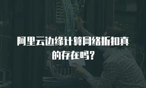 阿里云边缘计算网络折扣真的存在吗？