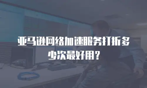 亚马逊网络加速服务打折多少次最好用？