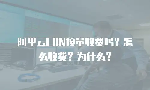 阿里云CDN按量收费吗？怎么收费？为什么？