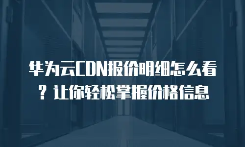 华为云CDN报价明细怎么看？让你轻松掌握价格信息