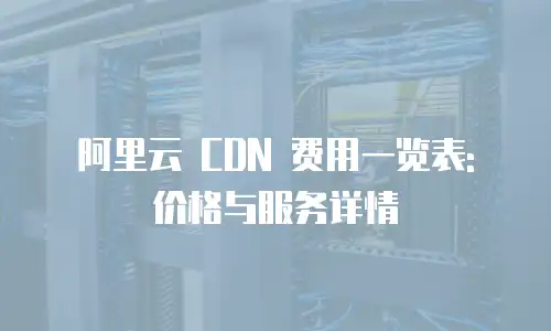 阿里云 CDN 费用一览表: 价格与服务详情