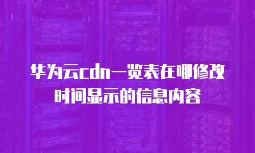 华为云cdn一览表在哪修改时间显示的信息内容