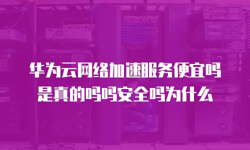 华为云网络加速服务便宜吗是真的吗吗安全吗为什么