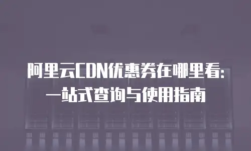 阿里云CDN优惠券在哪里看：一站式查询与使用指南