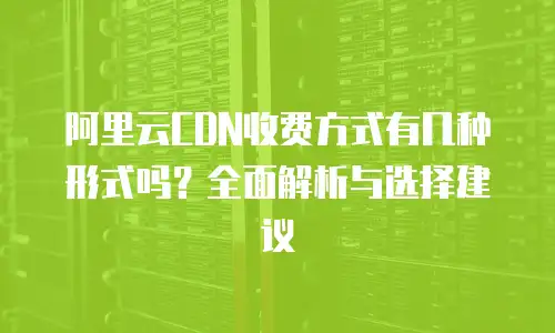 阿里云CDN收费方式有几种形式吗？全面解析与选择建议