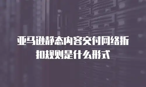 亚马逊静态内容交付网络折扣规则是什么形式