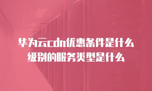 华为云cdn优惠条件是什么级别的服务类型是什么