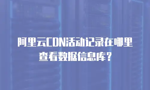 阿里云CDN活动记录在哪里查看数据信息库？