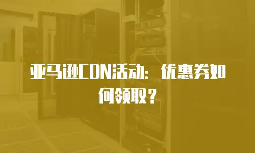 亚马逊CDN活动：优惠券如何领取？