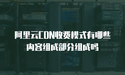 阿里云CDN收费模式有哪些内容组成部分组成吗