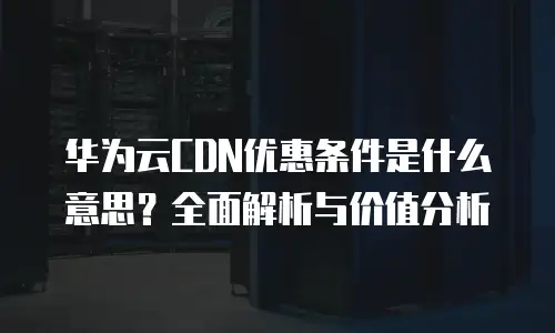 华为云CDN优惠条件是什么意思？全面解析与价值分析