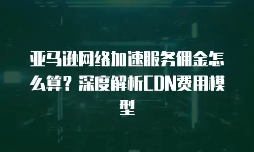 亚马逊网络加速服务佣金怎么算？深度解析CDN费用模型