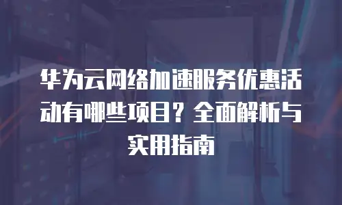 华为云网络加速服务优惠活动有哪些项目？全面解析与实用指南