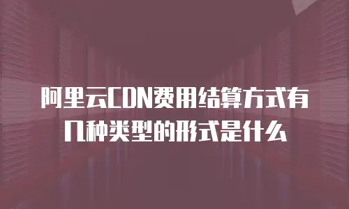 阿里云CDN费用结算方式有几种类型的形式是什么