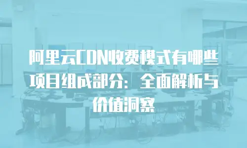 阿里云CDN收费模式有哪些项目组成部分：全面解析与价值洞察