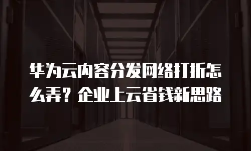 华为云内容分发网络打折怎么弄？企业上云省钱新思路