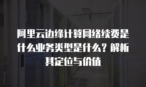 阿里云边缘计算网络续费是什么业务类型是什么？解析其定位与价值