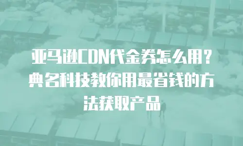 亚马逊CDN代金券怎么用？典名科技教你用最省钱的方法获取产品