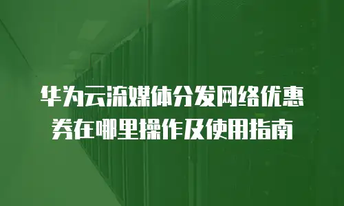 华为云流媒体分发网络优惠券在哪里操作及使用指南