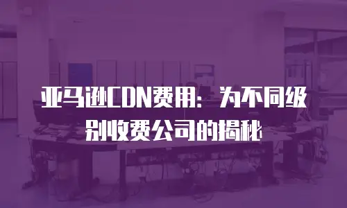 亚马逊CDN费用：为不同级别收费公司的揭秘