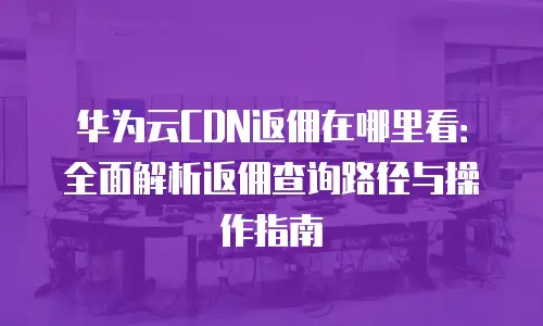 华为云CDN返佣在哪里看：全面解析返佣查询路径与操作指南