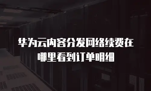 华为云内容分发网络续费在哪里看到订单明细