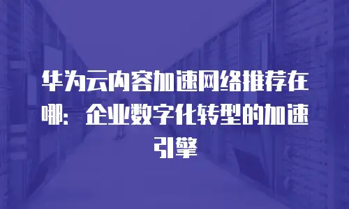 华为云内容加速网络推荐在哪：企业数字化转型的加速引擎