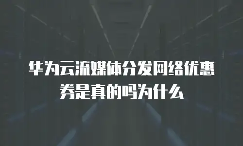 华为云流媒体分发网络优惠券是真的吗为什么