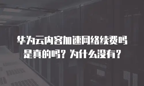 华为云内容加速网络续费吗是真的吗？为什么没有？