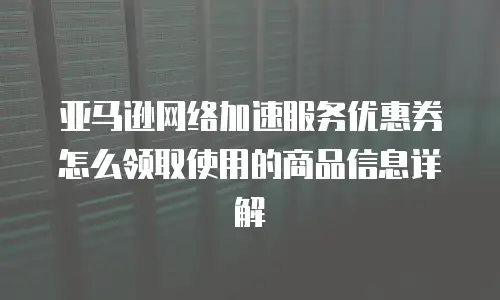 亚马逊网络加速服务优惠券怎么领取使用的商品信息详解
