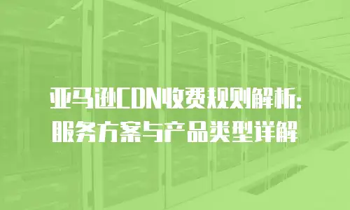 亚马逊CDN收费规则解析：服务方案与产品类型详解
