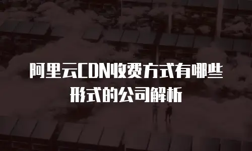 阿里云CDN收费方式有哪些形式的公司解析