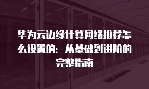 华为云边缘计算网络推荐怎么设置的：从基础到进阶的完整指南