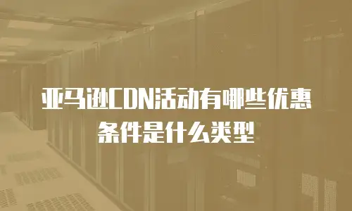 亚马逊CDN活动有哪些优惠条件是什么类型