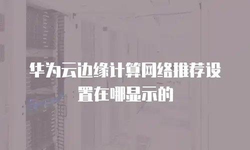 华为云边缘计算网络推荐设置在哪显示的