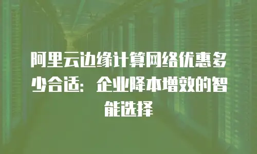 阿里云边缘计算网络优惠多少合适：企业降本增效的智能选择