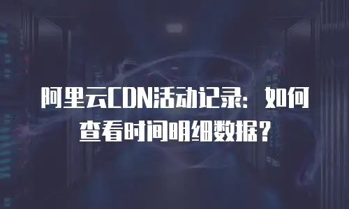 阿里云CDN活动记录：如何查看时间明细数据？