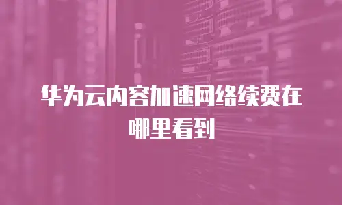 华为云内容加速网络续费在哪里看到