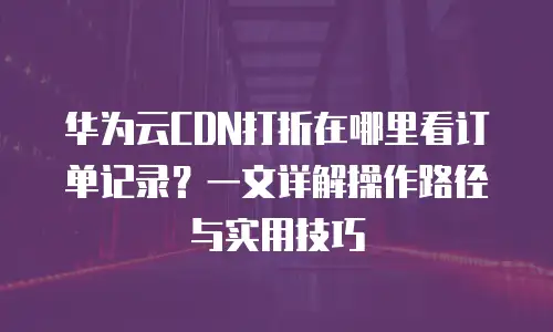 华为云CDN打折在哪里看订单记录？一文详解操作路径与实用技巧