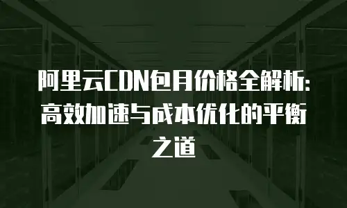 阿里云CDN包月价格全解析：高效加速与成本优化的平衡之道