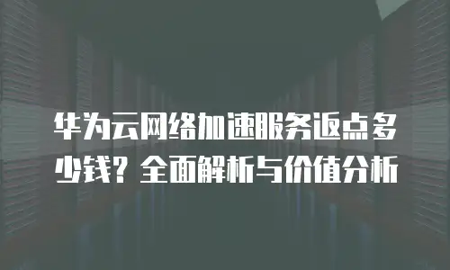 华为云网络加速服务返点多少钱？全面解析与价值分析
